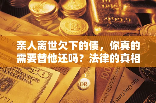 武汉亲人离世欠下的债，你真的需要替他还吗？法律的真相或许与你想的不一样